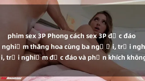 phim sex 3P Phong cách sex 3P độc đáo tại Việt Nam: Kinh nghiệm thăng hoa cùng ba người, trải nghiệm độc đáo và phấn khích không thể bỏ lỡ!
