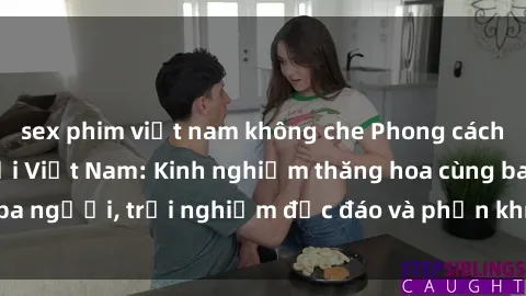 sex phim việt nam không che Phong cách sex 3P độc đáo tại Việt Nam: Kinh nghiệm thăng hoa cùng ba người, trải nghiệm độc đáo và phấn khích không thể bỏ lỡ!
