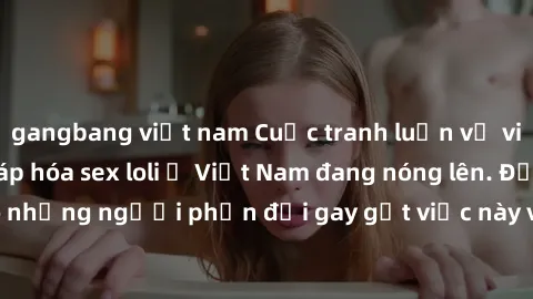 gangbang việt nam Cuộc tranh luận về việc có nên hợp pháp hóa sex loli ở Việt Nam đang nóng lên. Đồng thời, cũng có những người phản đối gay gắt việc này vì lo ngại về tác động tiêu cực lên trẻ em và