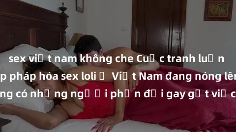 sex việt nam không che Cuộc tranh luận về việc có nên hợp pháp hóa sex loli ở Việt Nam đang nóng lên. Đồng thời, cũng có những người phản đối gay gắt việc này vì lo ngại về tác động tiêu cực lên trẻ e