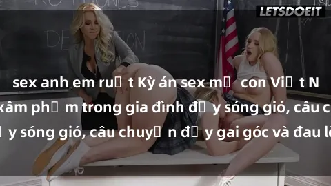 sex anh em ruột Kỳ án sex mẹ con Việt Nam: Sự sở hữu và xâm phạm trong gia đình đầy sóng gió, câu chuyện đầy gai góc và đau lòng.