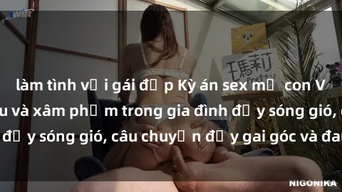 làm tình với gái đẹp Kỳ án sex mẹ con Việt Nam: Sự sở hữu và xâm phạm trong gia đình đầy sóng gió, câu chuyện đầy gai góc và đau lòng.