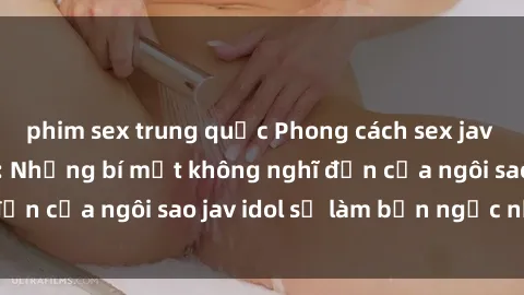 phim sex trung quốc Phong cách sex jav idol siêu hấp dẫn: Những bí mật không nghĩ đến của ngôi sao jav idol sẽ làm bạn ngạc nhiên!
