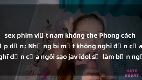 sex phim việt nam không che Phong cách sex jav idol siêu hấp dẫn: Những bí mật không nghĩ đến của ngôi sao jav idol sẽ làm bạn ngạc nhiên!