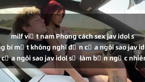 milf việt nam Phong cách sex jav idol siêu hấp dẫn: Những bí mật không nghĩ đến của ngôi sao jav idol sẽ làm bạn ngạc nhiên!