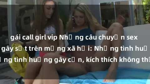 gái call girl vip Những câu chuyện sex sinh viên Việt Nam gây sốt trên mạng xã hội: Những tình huống gây cấn, kích thích không thể bỏ qua