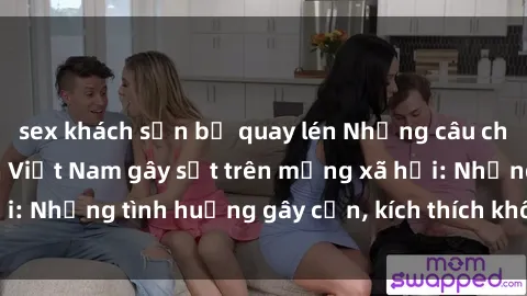 sex khách sạn bị quay lén Những câu chuyện sex sinh viên Việt Nam gây sốt trên mạng xã hội: Những tình huống gây cấn, kích thích không thể bỏ qua
