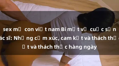 sex mẹ con việt nam Bí mật về cuộc sống sex của bác sĩ: Những cảm xúc, cam kết và thách thức hàng ngày