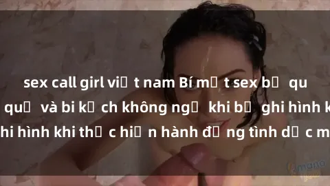 sex call girl việt nam Bí mật sex bị quay lén: Những hậu quả và bi kịch không ngờ khi bị ghi hình khi thực hiện hành động tình dục mà không biết.