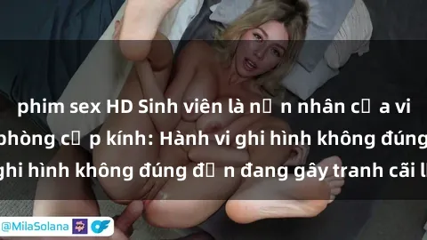 phim sex HD Sinh viên là nạn nhân của video quay lén trong phòng cấp kính: Hành vi ghi hình không đúng đắn đang gây tranh cãi lớn