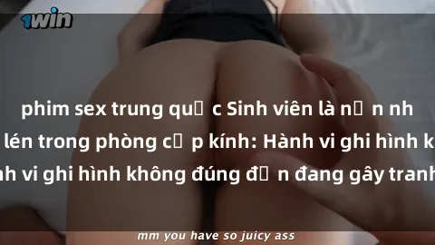 phim sex trung quốc Sinh viên là nạn nhân của video quay lén trong phòng cấp kính: Hành vi ghi hình không đúng đắn đang gây tranh cãi lớn