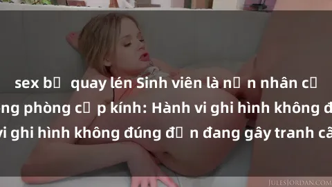 sex bị quay lén Sinh viên là nạn nhân của video quay lén trong phòng cấp kính: Hành vi ghi hình không đúng đắn đang gây tranh cãi lớn