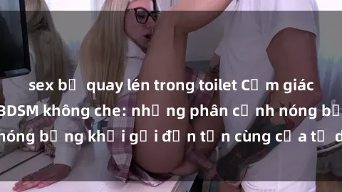 sex bị quay lén trong toilet Cảm giác mạnh mẽ với sex BDSM không che: những phân cảnh nóng bỏng khơi gợi đến tận cùng của tư duy và cơ thể.