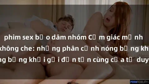 phim sex bạo dâm nhóm Cảm giác mạnh mẽ với sex BDSM không che: những phân cảnh nóng bỏng khơi gợi đến tận cùng của tư duy và cơ thể.