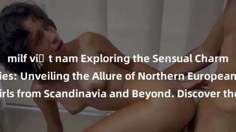 milf việt nam Exploring the Sensual Charms of Nordic Beauties: Unveiling the Allure of Northern European Sexiness in Girls from Scandinavia and Beyond. Discover the Seductive Secrets of Northern Europ
