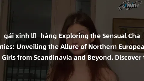 gái xinh lộ hàng Exploring the Sensual Charms of Nordic Beauties: Unveiling the Allure of Northern European Sexiness in Girls from Scandinavia and Beyond. Discover the Seductive Secrets of Northern Eu