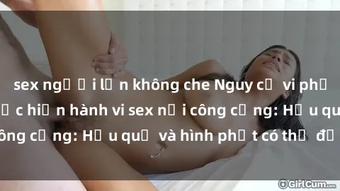 sex người lớn không che Nguy cơ vi phạm pháp luật khi thực hiện hành vi sex nơi công cộng: Hậu quả và hình phạt có thể đối mặt