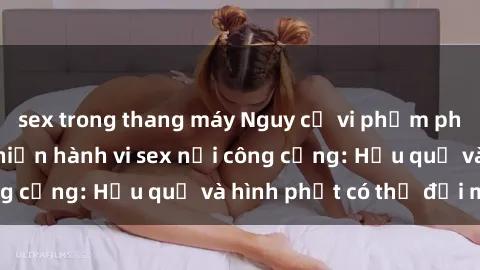 sex trong thang máy Nguy cơ vi phạm pháp luật khi thực hiện hành vi sex nơi công cộng: Hậu quả và hình phạt có thể đối mặt