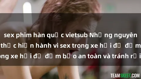 sex phim hàn quốc vietsub Những nguyên tắc cần nhớ khi thực hiện hành vi sex trong xe hơi để đảm bảo an toàn và tránh rủi ro.