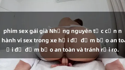 phim sex gái già Những nguyên tắc cần nhớ khi thực hiện hành vi sex trong xe hơi để đảm bảo an toàn và tránh rủi ro.