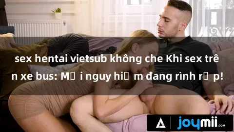 sex hentai vietsub không che Khi sex trên xe bus: Mối nguy hiểm đang rình rập!