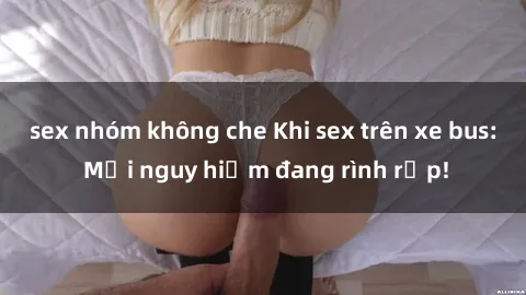 sex nhóm không che Khi sex trên xe bus: Mối nguy hiểm đang rình rập!