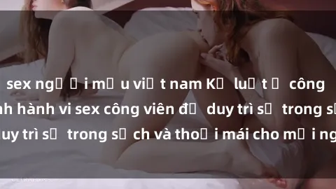 sex người mẫu việt nam Kỷ luật ở công viên: Chấn chỉnh hành vi sex công viên để duy trì sự trong sạch và thoải mái cho mọi người.