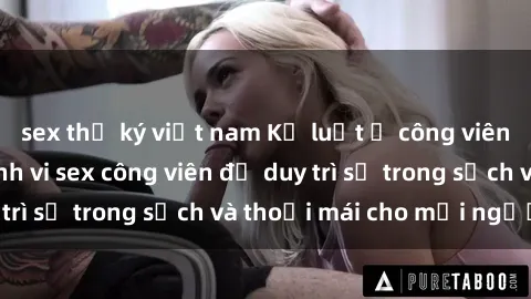 sex thư ký việt nam Kỷ luật ở công viên: Chấn chỉnh hành vi sex công viên để duy trì sự trong sạch và thoải mái cho mọi người.