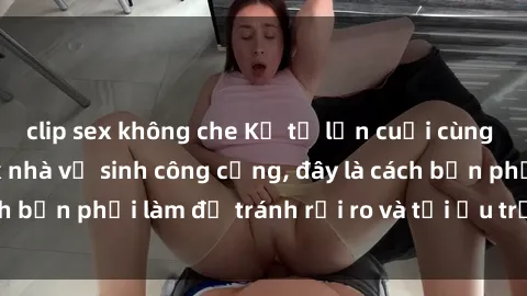 clip sex không che Kể từ lần cuối cùng bạn thực hành sex nhà vệ sinh công cộng, đây là cách bạn phải làm để tránh rủi ro và tối ưu trải nghiệm.