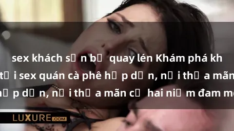 sex khách sạn bị quay lén Khám phá không gian độc đáo tại sex quán cà phê hấp dẫn, nơi thỏa mãn cả hai niềm đam mê