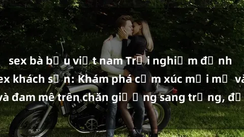 sex bà bầu việt nam Trải nghiệm đỉnh cao tình yêu tại sex khách sạn: Khám phá cảm xúc mới mẻ và đam mê trên chăn giường sang trọng, độc đáo, không giới hạn.