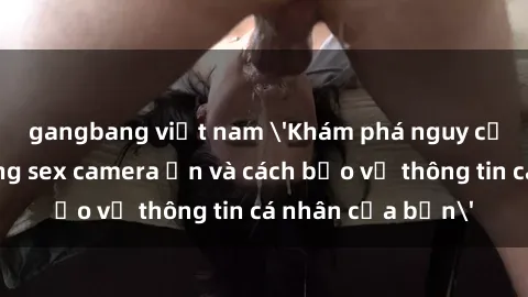 gangbang việt nam 'Khám phá nguy cơ của việc sử dụng sex camera ẩn và cách bảo vệ thông tin cá nhân của bạn'