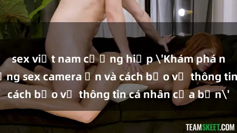 sex việt nam cưỡng hiếp 'Khám phá nguy cơ của việc sử dụng sex camera ẩn và cách bảo vệ thông tin cá nhân của bạn'
