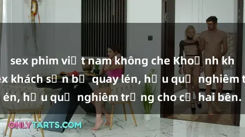 sex phim việt nam không che Khoảnh khắc đáng buồn: Sex khách sạn bị quay lén, hậu quả nghiêm trọng cho cả hai bên.