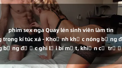 phim sex nga Quay lén sinh viên làm tình ngay trên giường trong kí túc xá - Khoảnh khắc nóng bỏng được ghi lại bí mật, khiến cả trường học xôn xao.