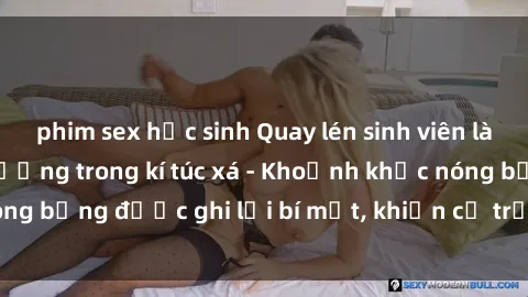 phim sex học sinh Quay lén sinh viên làm tình ngay trên giường trong kí túc xá - Khoảnh khắc nóng bỏng được ghi lại bí mật, khiến cả trường học xôn xao.