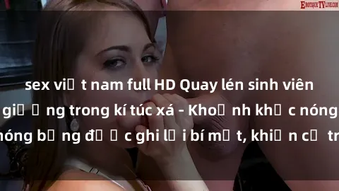 sex việt nam full HD Quay lén sinh viên làm tình ngay trên giường trong kí túc xá - Khoảnh khắc nóng bỏng được ghi lại bí mật, khiến cả trường học xôn xao.