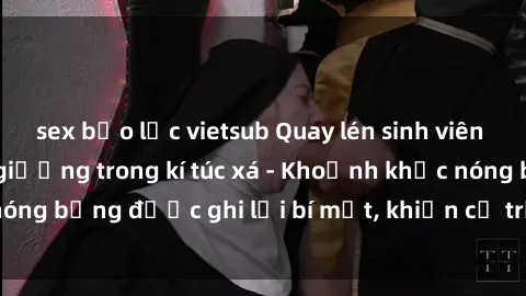 sex bạo lực vietsub Quay lén sinh viên làm tình ngay trên giường trong kí túc xá - Khoảnh khắc nóng bỏng được ghi lại bí mật, khiến cả trường học xôn xao.