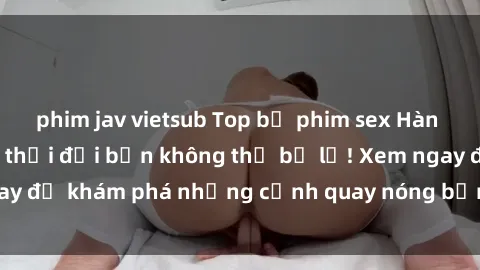 phim jav vietsub Top bộ phim sex Hàn Quốc hot nhất mọi thời đại bạn không thể bỏ lỡ! Xem ngay để khám phá những cảnh quay nóng bỏng, đầy nghẹt thở!