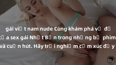 gái việt nam nude Cùng khám phá vẻ đẹp và sức gợi cảm của sex gái Nhật Bản trong những bộ phim đầy nghệ thuật và cuốn hút. Hãy trải nghiệm cảm xúc đầy mới mẻ và sống động từ những cảnh quay tinh tế và