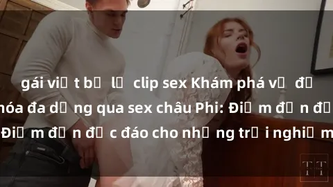 gái việt bị lộ clip sex Khám phá vẻ đẹp tự nhiên và văn hóa đa dạng qua sex châu Phi: Điểm đến độc đáo cho những trải nghiệm khó quên
