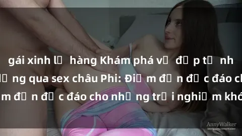 gái xinh lộ hàng Khám phá vẻ đẹp tự nhiên và văn hóa đa dạng qua sex châu Phi: Điểm đến độc đáo cho những trải nghiệm khó quên