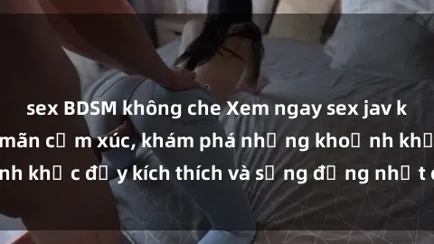sex BDSM không che Xem ngay sex jav không che để thỏa mãn cảm xúc, khám phá những khoảnh khắc đầy kích thích và sống động nhất chỉ trong click!