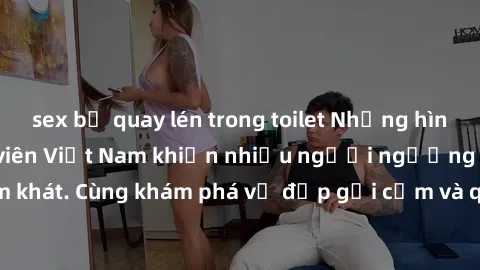 sex bị quay lén trong toilet Những hình ảnh sex gái sinh viên Việt Nam khiến nhiều người ngưỡng mộ và thèm khát. Cùng khám phá vẻ đẹp gợi cảm và quyến rũ của những cô gái trẻ này.