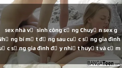 sex nhà vệ sinh công cộng Chuyện sex gái Việt có chồng: Những bí mật đằng sau cuộc sống gia đình đầy nhiệt huyết và cảm xúc