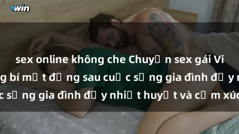 sex online không che Chuyện sex gái Việt có chồng: Những bí mật đằng sau cuộc sống gia đình đầy nhiệt huyết và cảm xúc