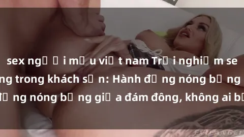 sex người mẫu việt nam Trải nghiệm sex sinh viên sôi động trong khách sạn: Hành động nóng bỏng giữa đám đông, không ai bị bỏ lỡ