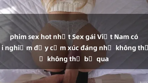 phim sex hot nhất Sex gái Việt Nam có con: Trải nghiệm đầy cảm xúc đáng nhớ không thể bỏ qua