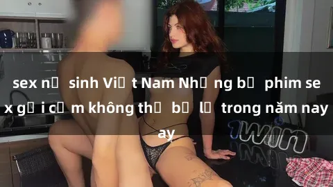 sex nữ sinh Việt Nam Những bộ phim sex gợi cảm không thể bỏ lỡ trong năm nay