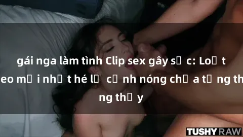 gái nga làm tình Clip sex gây sốc: Loạt video mới nhất hé lộ cảnh nóng chưa từng thấy
